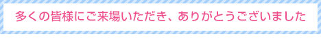 多くの皆様にご来場いただき、 ありがとうございました