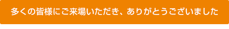 多くの皆様にご来場いただき、 ありがとうございました